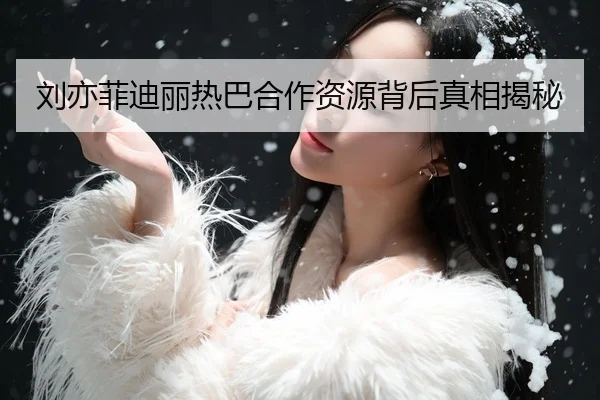 刘亦菲迪丽热巴合作资源背后真相揭秘
